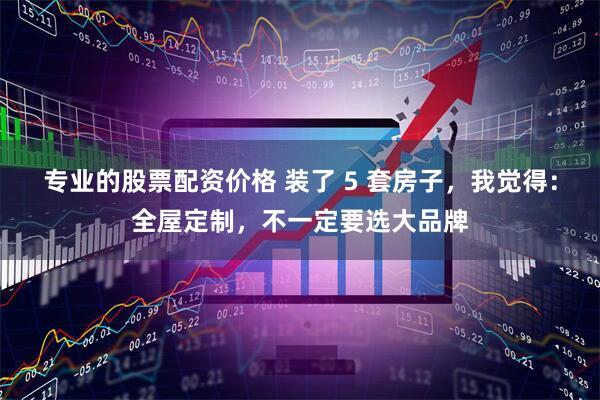 专业的股票配资价格 装了 5 套房子，我觉得：全屋定制，不一定要选大品牌