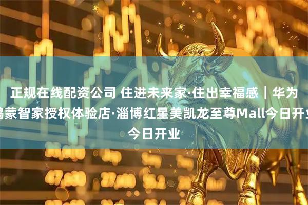 正规在线配资公司 住进未来家·住出幸福感｜华为鸿蒙智家授权体验店·淄博红星美凯龙至尊Mall今日开业