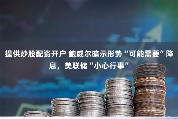 提供炒股配资开户 鲍威尔暗示形势“可能需要”降息，美联储“小心行事”