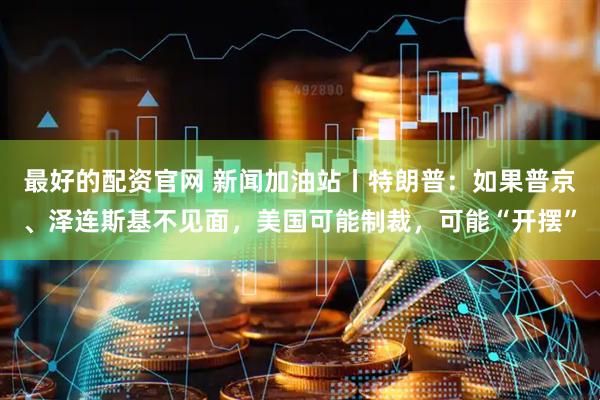 最好的配资官网 新闻加油站丨特朗普：如果普京、泽连斯基不见面，美国可能制裁，可能“开摆”