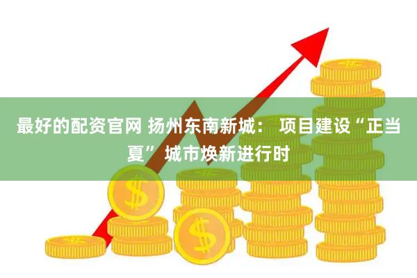 最好的配资官网 扬州东南新城： 项目建设“正当夏” 城市焕新进行时