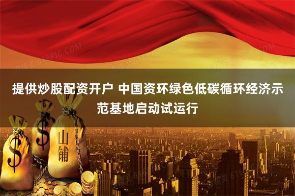 提供炒股配资开户 中国资环绿色低碳循环经济示范基地启动试运行