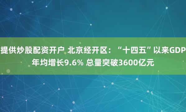 提供炒股配资开户 北京经开区：“十四五”以来GDP年均增长9.6% 总量突破3600亿元