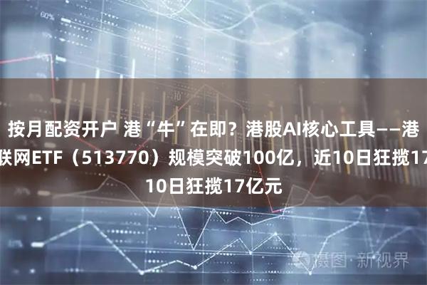 按月配资开户 港“牛”在即？港股AI核心工具——港股互联网ETF（513770）规模突破100亿，近10日狂揽17亿元