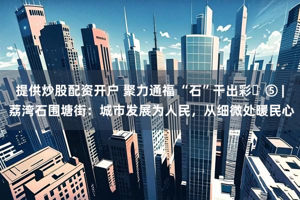 提供炒股配资开户 聚力通福 “石”干出彩​⑤ | 荔湾石围塘街：城市发展为人民，从细微处暖民心