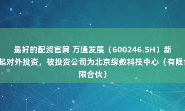 最好的配资官网 万通发展（600246.SH）新增一起对外投资，被投资公司为北京缘数科技中心（有限合伙）
