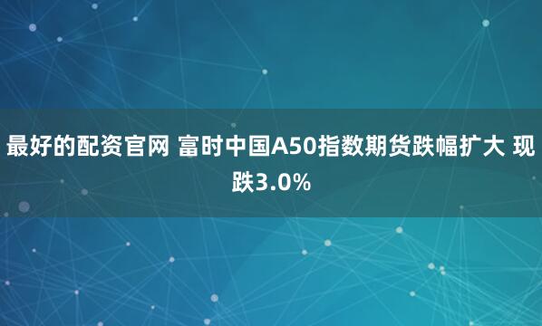 最好的配资官网 富时中国A50指数期货跌幅扩大 现跌3.0%