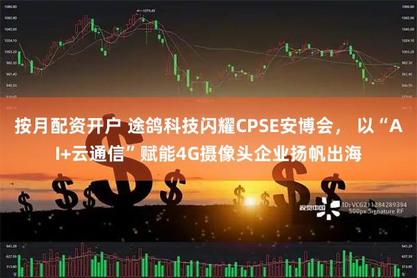 按月配资开户 途鸽科技闪耀CPSE安博会， 以“AI+云通信”赋能4G摄像头企业扬帆出海