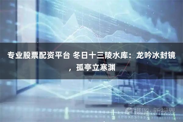 专业股票配资平台 冬日十三陵水库：龙吟冰封镜，孤亭立寒渊