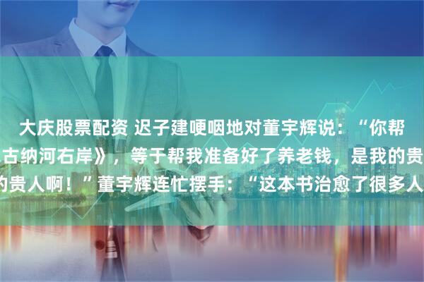 大庆股票配资 迟子建哽咽地对董宇辉说：“你帮我卖了150万本《额尔古纳河右岸》，等于帮我准备好了养老钱，是我的贵人啊！”董宇辉连忙摆手：“这本书治愈了很多人，您才是我们的贵人。”