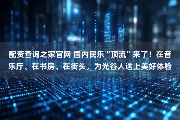 配资查询之家官网 国内民乐“顶流”来了！在音乐厅、在书房、在街头，为光谷人送上美好体验