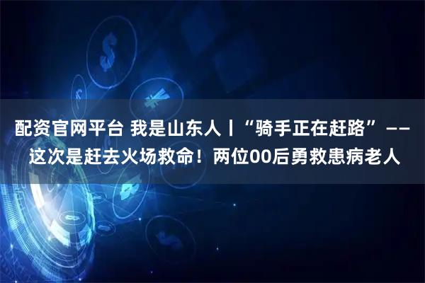 配资官网平台 我是山东人丨“骑手正在赶路” —— 这次是赶去火场救命！两位00后勇救患病老人