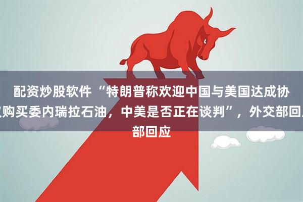 配资炒股软件 “特朗普称欢迎中国与美国达成协议购买委内瑞拉石油，中美是否正在谈判”，外交部回应