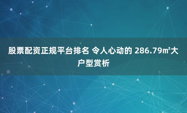 股票配资正规平台排名 令人心动的 286.79㎡大户型赏析