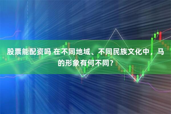 股票能配资吗 在不同地域、不同民族文化中，马的形象有何不同？