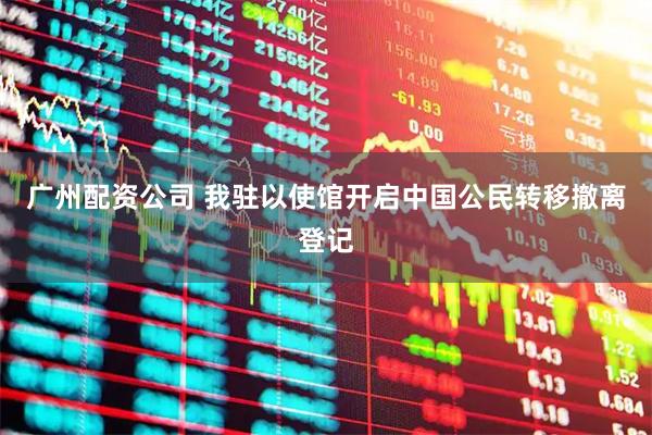 广州配资公司 我驻以使馆开启中国公民转移撤离登记