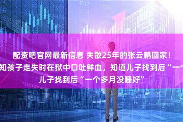 配资吧官网最新信息 失散25年的张云鹏回家！父亲：当年得知孩子走失时在狱中口吐鲜血，知道儿子找到后“一个多月没睡好”