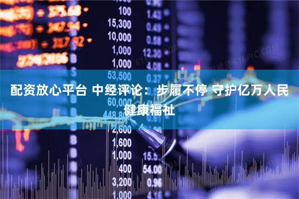 配资放心平台 中经评论：步履不停 守护亿万人民健康福祉