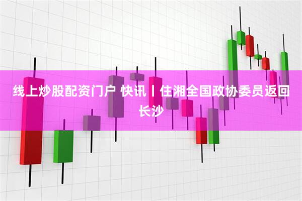 线上炒股配资门户 快讯丨住湘全国政协委员返回长沙