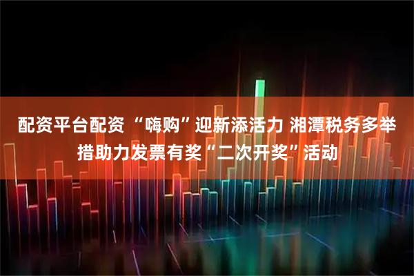 配资平台配资 “嗨购”迎新添活力 湘潭税务多举措助力发票有奖“二次开奖”活动