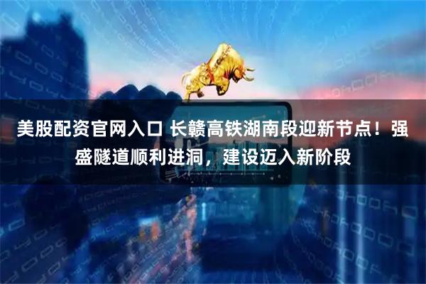 美股配资官网入口 长赣高铁湖南段迎新节点！强盛隧道顺利进洞，建设迈入新阶段