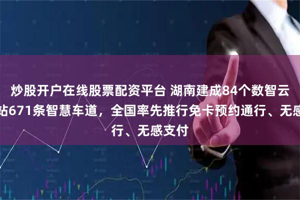 炒股开户在线股票配资平台 湖南建成84个数智云收费站671条智慧车道，全国率先推行免卡预约通行、无感支付