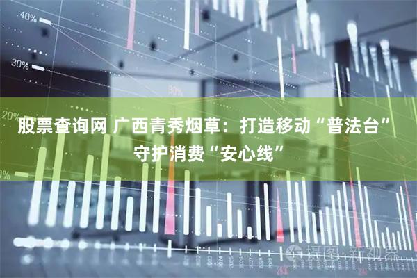 股票查询网 广西青秀烟草：打造移动“普法台” 守护消费“安心线”