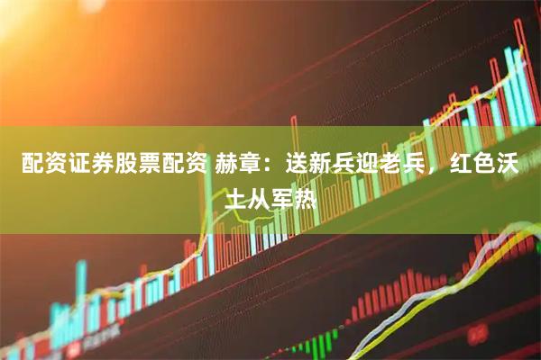 配资证券股票配资 赫章：送新兵迎老兵，红色沃土从军热