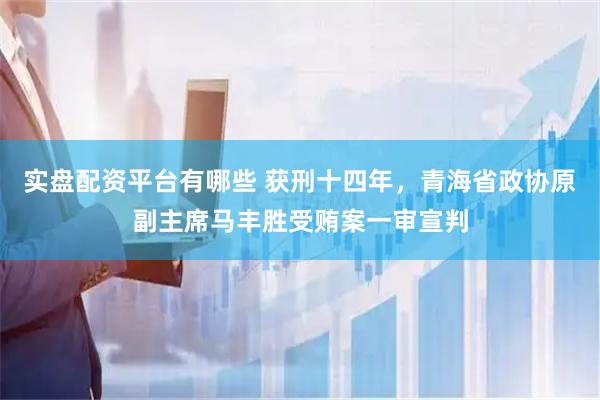 实盘配资平台有哪些 获刑十四年，青海省政协原副主席马丰胜受贿案一审宣判