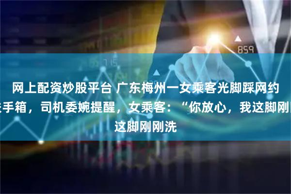 网上配资炒股平台 广东梅州一女乘客光脚踩网约车扶手箱，司机委婉提醒，女乘客：“你放心，我这脚刚刚洗
