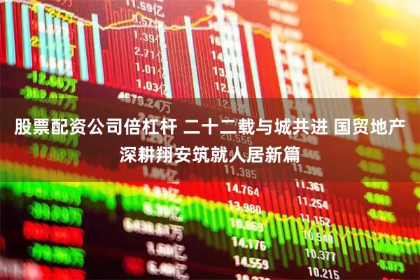 股票配资公司倍杠杆 二十二载与城共进 国贸地产深耕翔安筑就人居新篇