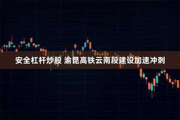 安全杠杆炒股 渝昆高铁云南段建设加速冲刺