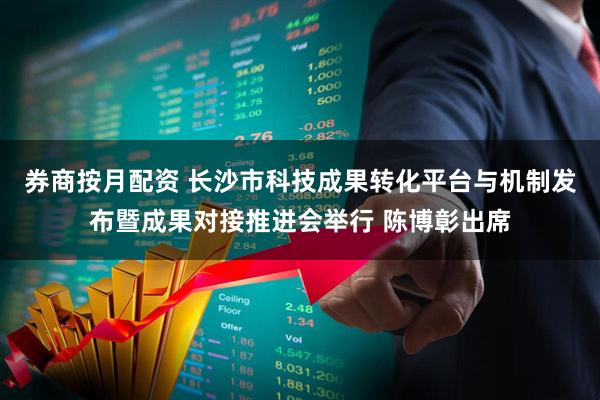 券商按月配资 长沙市科技成果转化平台与机制发布暨成果对接推进会举行 陈博彰出席