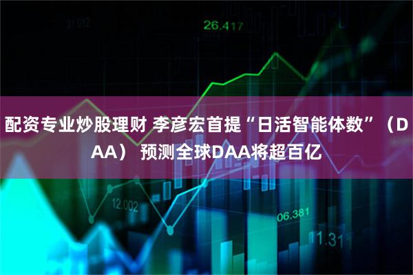 配资专业炒股理财 李彦宏首提“日活智能体数”（DAA） 预测全球DAA将超百亿