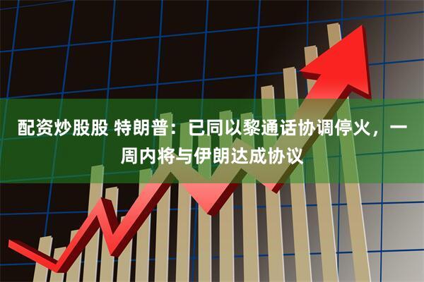 配资炒股股 特朗普：已同以黎通话协调停火，一周内将与伊朗达成协议