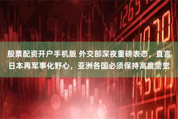 股票配资开户手机版 外交部深夜重磅表态，直言日本再军事化野心，亚洲各国必须保持高度警觉
