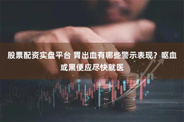 股票配资实盘平台 胃出血有哪些警示表现？呕血或黑便应尽快就医